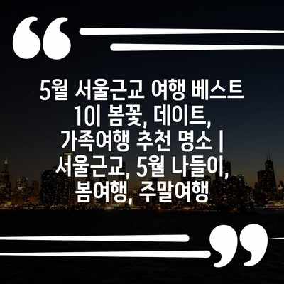 5월 서울근교 여행 베스트 10| 봄꽃, 데이트, 가족여행 추천 명소 | 서울근교, 5월 나들이, 봄여행, 주말여행 5월 서울근교 여행 베스트 10| 봄꽃, 데이트, 가족여행 추천 명소 | 서울근교, 5월 나들이, 봄여행, 주말여행