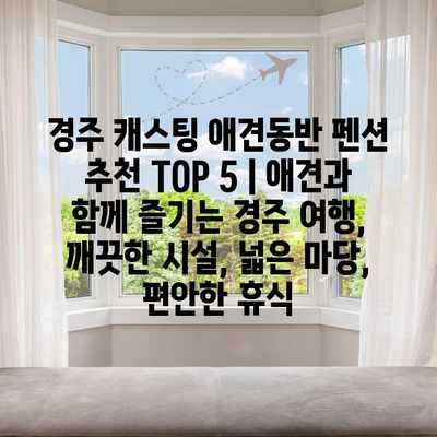 경주 캐스팅 애견동반 펜션 추천 TOP 5 | 애견과 함께 즐기는 경주 여행, 깨끗한 시설, 넓은 마당, 편안한 휴식