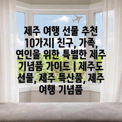 제주 여행 선물 추천 10가지| 친구, 가족, 연인을 위한 특별한 제주 기념품 가이드 | 제주도 선물, 제주 특산품, 제주 여행 기념품